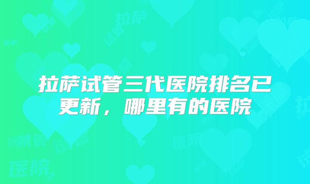 拉萨试管三代医院排名已更新,哪里有的医院
