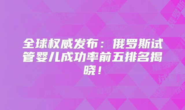 全球权威发布:俄罗斯试管婴儿成功率前五排名揭晓!
