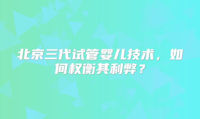北京三代试管婴儿技术，如何权衡其利弊？
