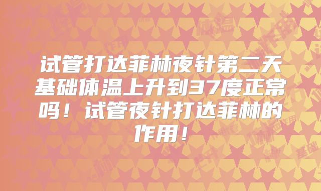 试管打达菲林夜针第二天基础体温上升到37度正常吗！试管夜针打达菲林的作用！