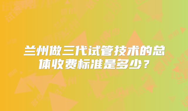 兰州做三代试管技术的总体收费标准是多少？