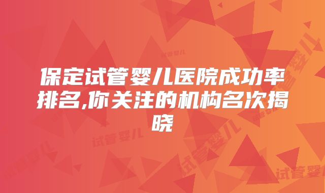 保定试管婴儿医院成功率排名,你关注的机构名次揭晓