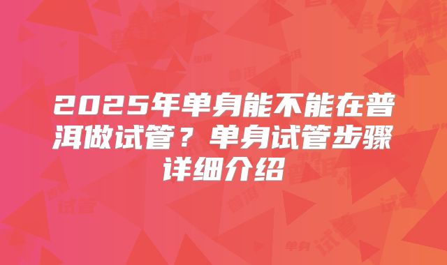 2025年单身能不能在普洱做试管?单身试管步骤详细介绍