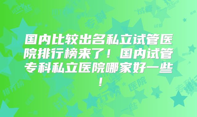 国内比较出名私立试管医院排行榜来了！国内试管专科私立医院哪家好一些！