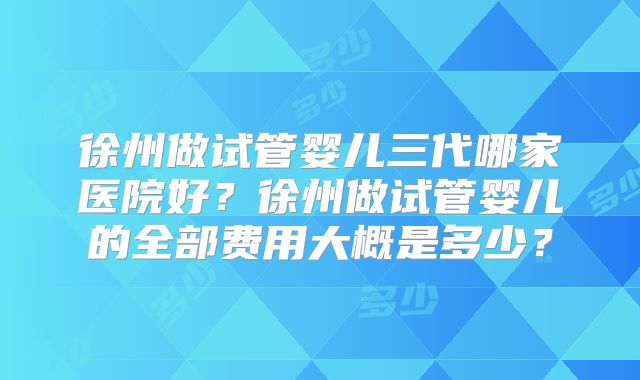 徐州做试管婴儿三代哪家医院好？徐州做试管婴儿的全部费用大概是多少？