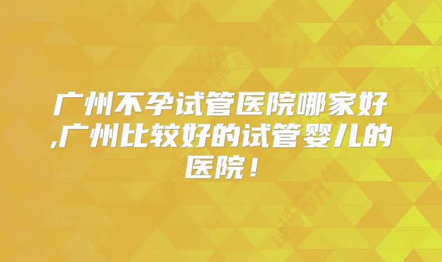广州不孕试管医院哪家好,广州比较好的试管婴儿的医院！