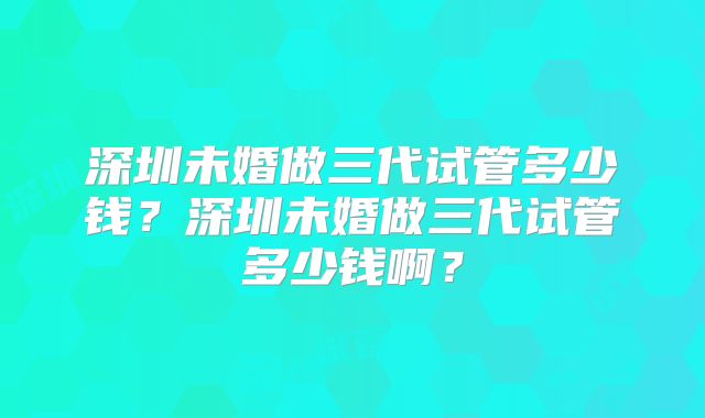 深圳未婚做三代试管多少钱？深圳未婚做三代试管多少钱啊？