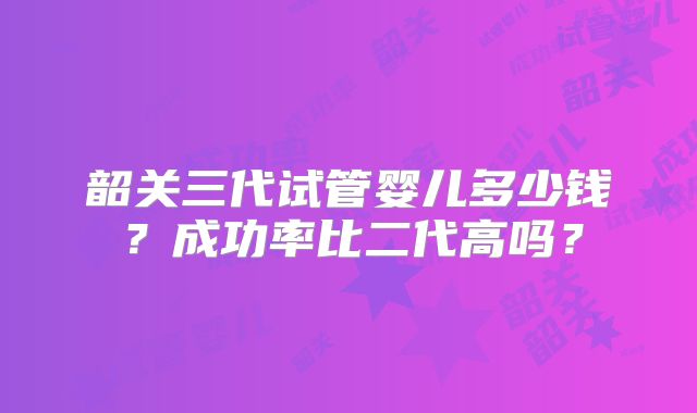 韶关三代试管婴儿多少钱？成功率比二代高吗？