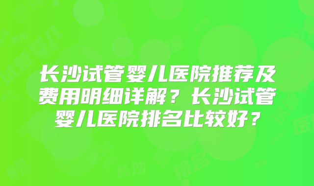 长沙试管婴儿医院推荐及费用明细详解?长沙试管婴儿医院排名比较好?