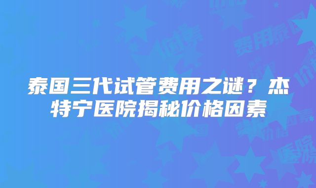 泰国三代试管费用之谜？杰特宁医院揭秘价格因素
