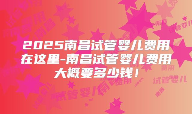 2025南昌试管婴儿费用在这里-南昌试管婴儿费用大概要多少钱！