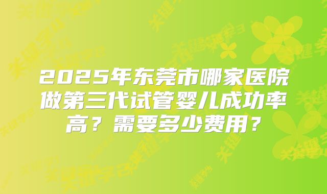 2025年东莞市哪家医院做第三代试管婴儿成功率高？需要多少费用？