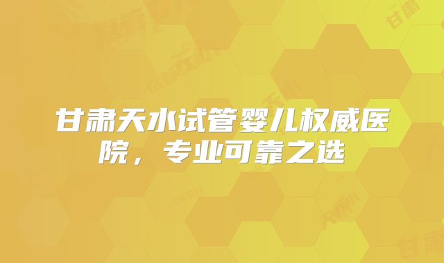 甘肃天水试管婴儿权威医院，专业可靠之选