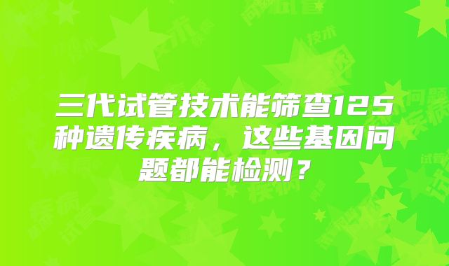 三代试管技术能筛查125种遗传疾病，这些基因问题都能检测？