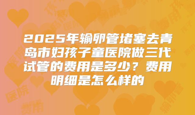2025年输卵管堵塞去青岛市妇孩子童医院做三代试管的费用是多少?费用明细是怎么样的