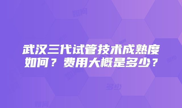 武汉三代试管技术成熟度如何？费用大概是多少？