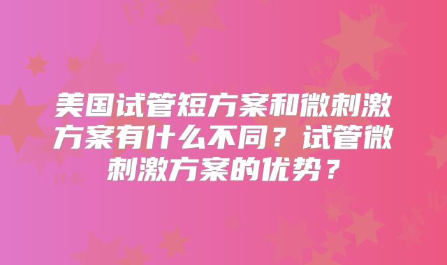 美国试管短方案和微刺激方案有什么不同?试管微刺激方案的优势?