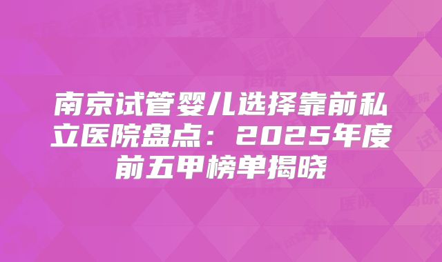 南京试管婴儿选择靠前私立医院盘点:2025年度前五甲榜单揭晓