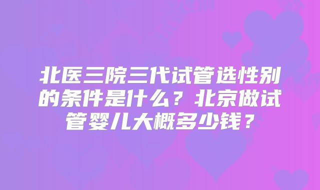 北医三院三代试管选性别的条件是什么?北京做试管婴儿大概多少钱?