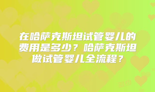 在哈萨克斯坦试管婴儿的费用是多少？哈萨克斯坦做试管婴儿全流程？
