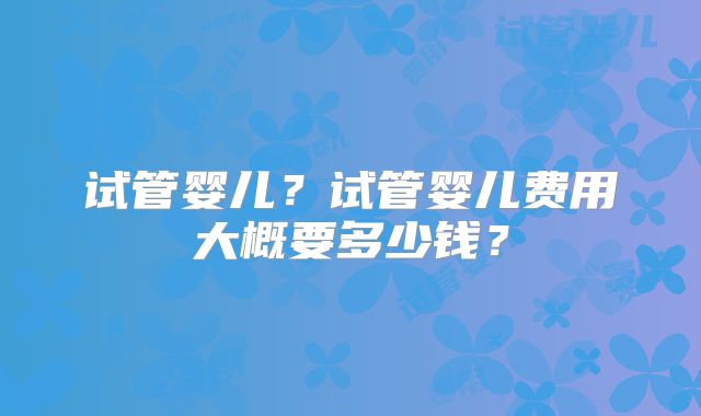 试管婴儿？试管婴儿费用大概要多少钱？