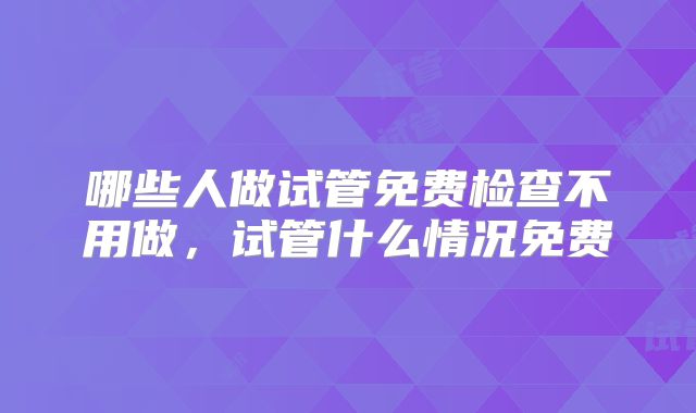 哪些人做试管免费检查不用做,试管什么情况免费