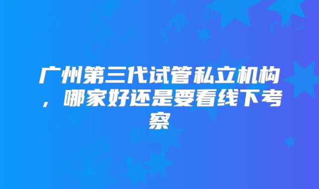 广州第三代试管私立机构，哪家好还是要看线下考察