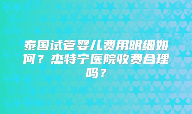 泰国试管婴儿费用明细如何?杰特宁医院收费合理吗?