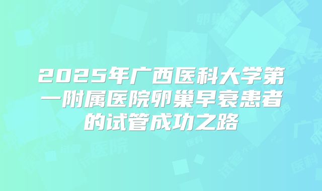 2025年广西医科大学第一附属医院卵巢早衰患者的试管成功之路