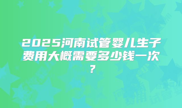 2025河南试管婴儿生子费用大概需要多少钱一次?