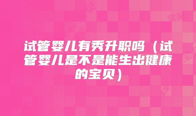 试管婴儿有秀升职吗(试管婴儿是不是能生出健康的宝贝)