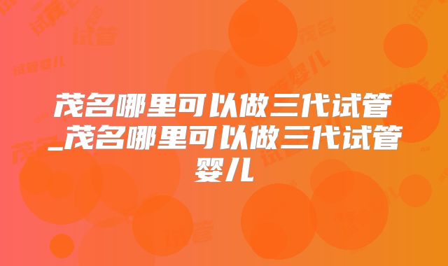 茂名哪里可以做三代试管_茂名哪里可以做三代试管婴儿