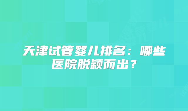 天津试管婴儿排名：哪些医院脱颖而出？