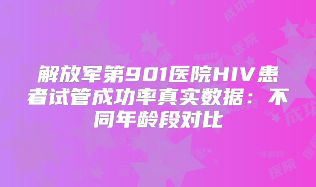 解放军第901医院HIV患者试管成功率真实数据:不同年龄段对比