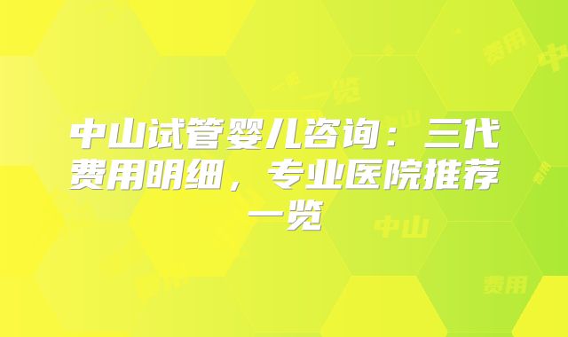 中山试管婴儿咨询：三代费用明细，专业医院推荐一览