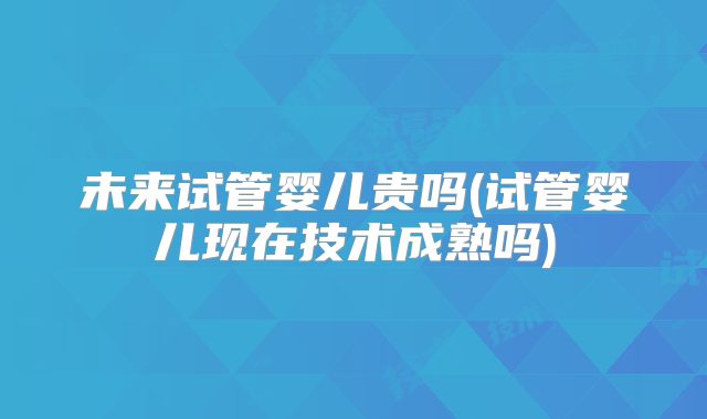 未来试管婴儿贵吗(试管婴儿现在技术成熟吗)