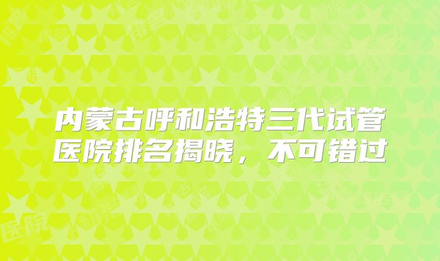 内蒙古呼和浩特三代试管医院排名揭晓，不可错过