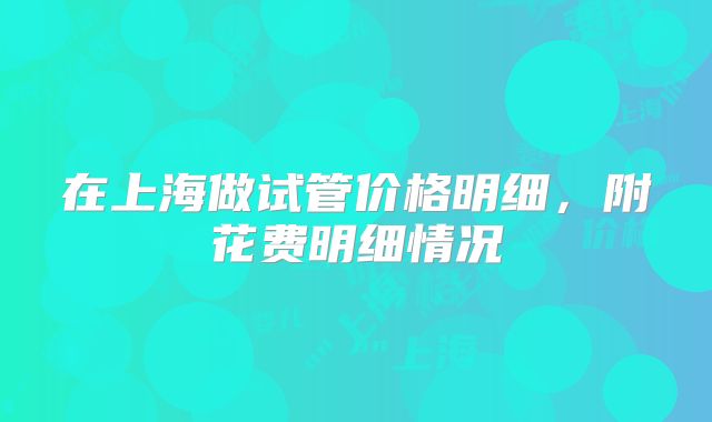 在上海做试管价格明细，附花费明细情况
