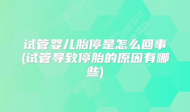 试管婴儿胎停是怎么回事(试管导致停胎的原因有哪些)
