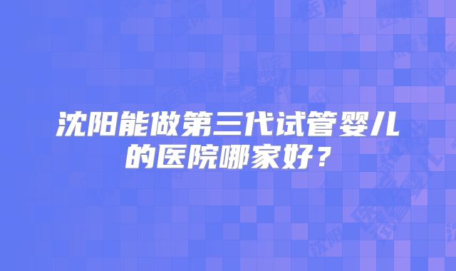 沈阳能做第三代试管婴儿的医院哪家好?