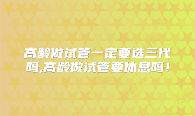 高龄做试管一定要选三代吗,高龄做试管要休息吗!