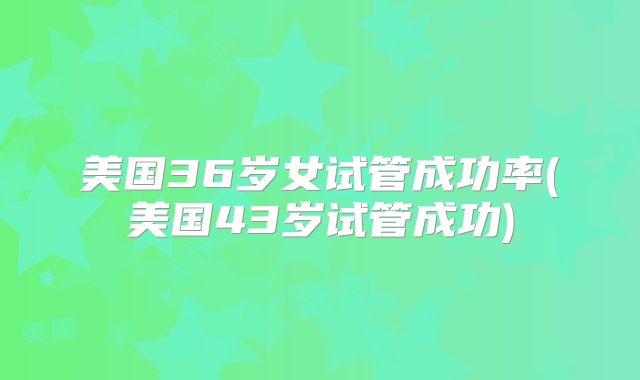 美国36岁女试管成功率(美国43岁试管成功)