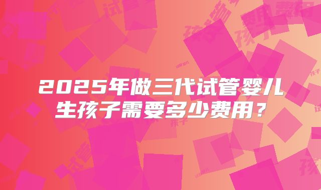 2025年做三代试管婴儿生孩子需要多少费用？