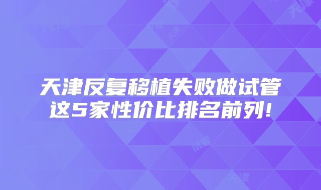 天津反复移植失败做试管这5家性价比排名前列!