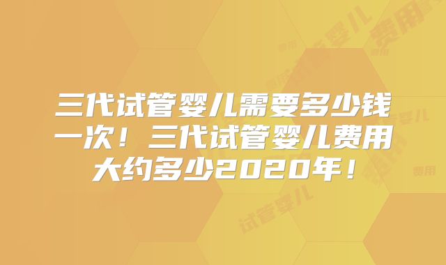 三代试管婴儿需要多少钱一次！三代试管婴儿费用大约多少2020年！