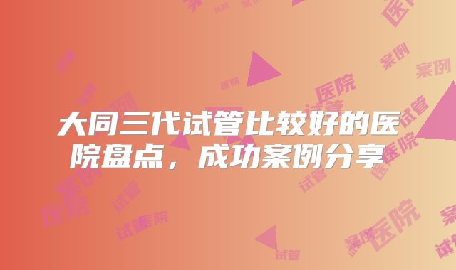 大同三代试管比较好的医院盘点，成功案例分享