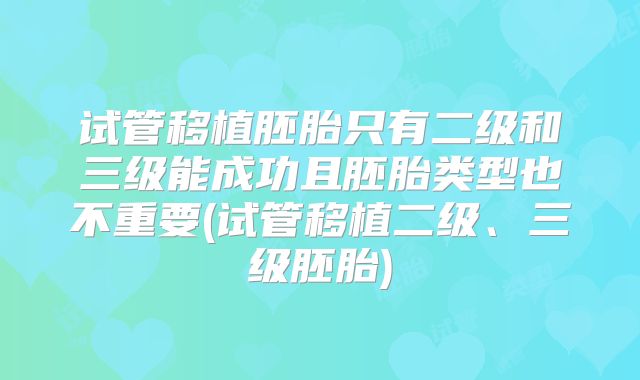 试管移植胚胎只有二级和三级能成功且胚胎类型也不重要(试管移植二级、三级胚胎)