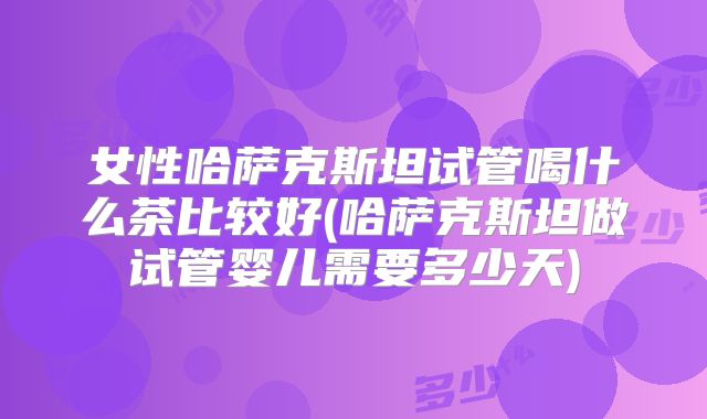 女性哈萨克斯坦试管喝什么茶比较好(哈萨克斯坦做试管婴儿需要多少天)