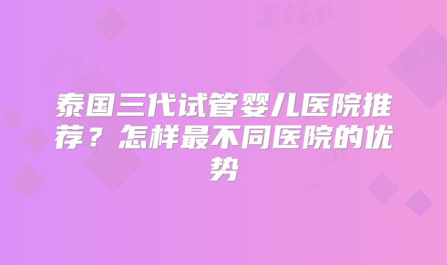 泰国三代试管婴儿医院推荐？怎样最不同医院的优势