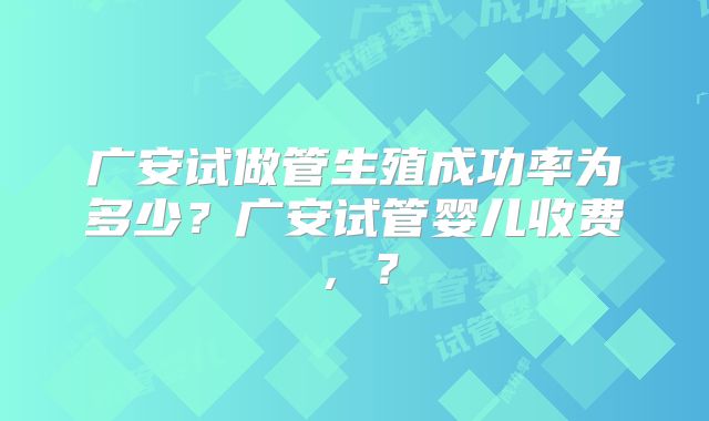 广安试做管生殖成功率为多少？广安试管婴儿收费，？